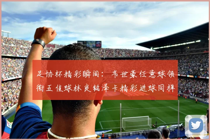 足协杯精彩瞬间：韦世豪任意球领衔五佳球林良铭泽卡精彩进球同样耀眼