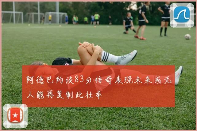 阿德巴约谈83分传奇表现未来或无人能再复制此壮举
