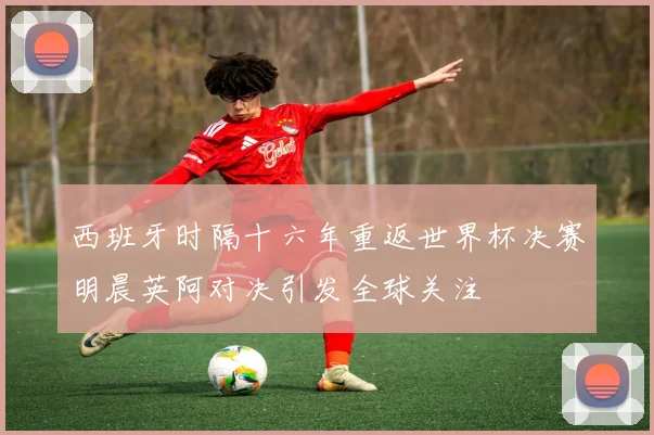 西班牙时隔十六年重返世界杯决赛明晨英阿对决引发全球关注
