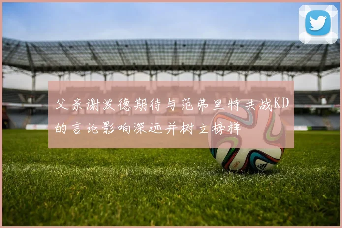 父亲谢泼德期待与范弗里特共战KD的言论影响深远并树立榜样
