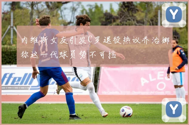 内维斯女友引发C罗退役热议乔治娜称这一代球员势不可挡