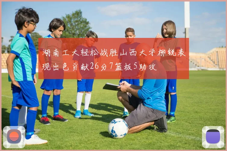 湖南工大轻松战胜山西大学柳锐表现出色贡献26分7篮板5助攻