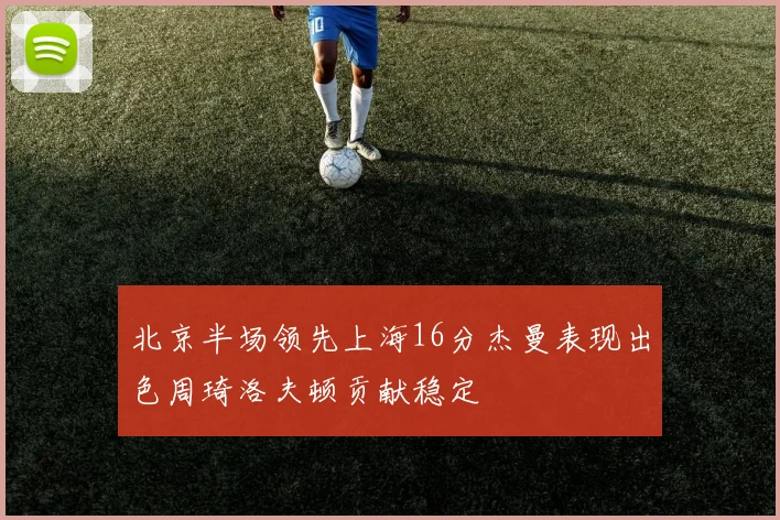 北京半场领先上海16分杰曼表现出色周琦洛夫顿贡献稳定