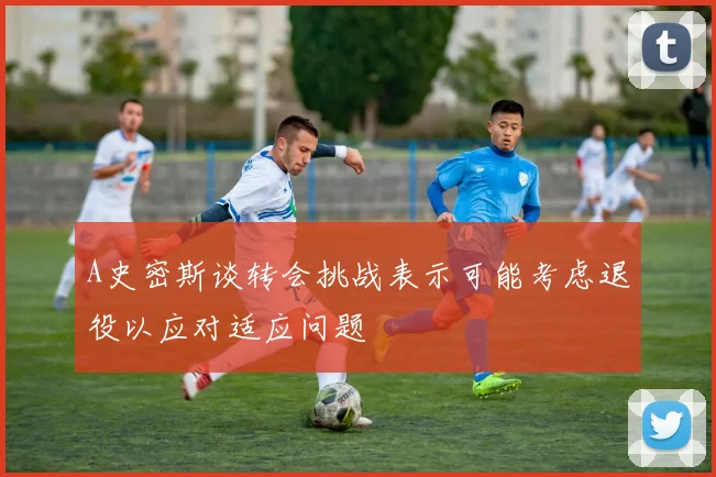A史密斯谈转会挑战表示可能考虑退役以应对适应问题