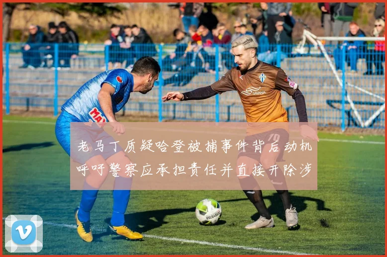 老马丁质疑哈登被捕事件背后动机呼吁警察应承担责任并直接开除涉事人员