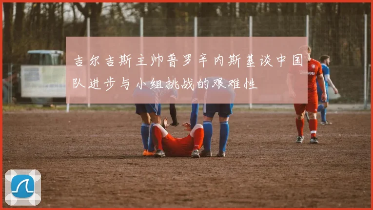 吉尔吉斯主帅普罗辛内斯基谈中国队进步与小组挑战的艰难性