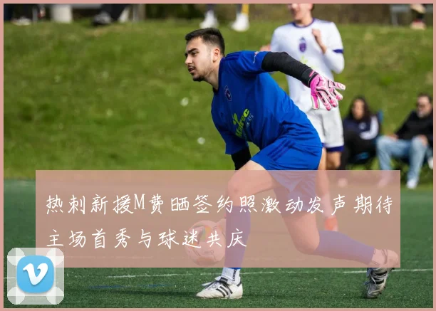 热刺新援M费晒签约照激动发声期待主场首秀与球迷共庆