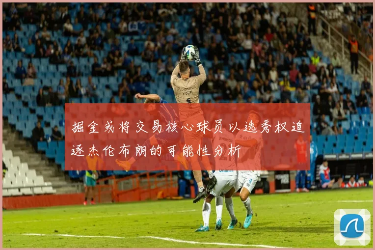 掘金或将交易核心球员以选秀权追逐杰伦布朗的可能性分析