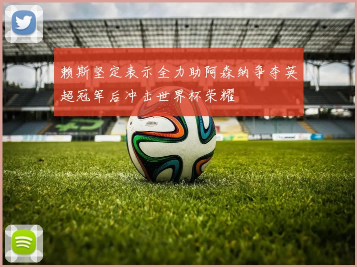 赖斯坚定表示全力助阿森纳争夺英超冠军后冲击世界杯荣耀