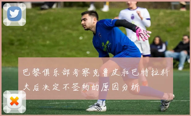 巴黎俱乐部考察克鲁皮和巴特拉科夫后决定不签约的原因分析