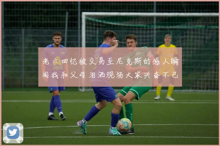 老六回忆被交易至尼克斯的感人瞬间我和父母泪洒现场大家兴奋不已