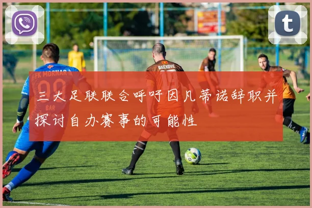 三大足联联合呼吁因凡蒂诺辞职并探讨自办赛事的可能性
