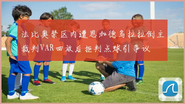 法比奥禁区内遭恩加德乌拉拉倒主裁判VAR回放后拒判点球引争议