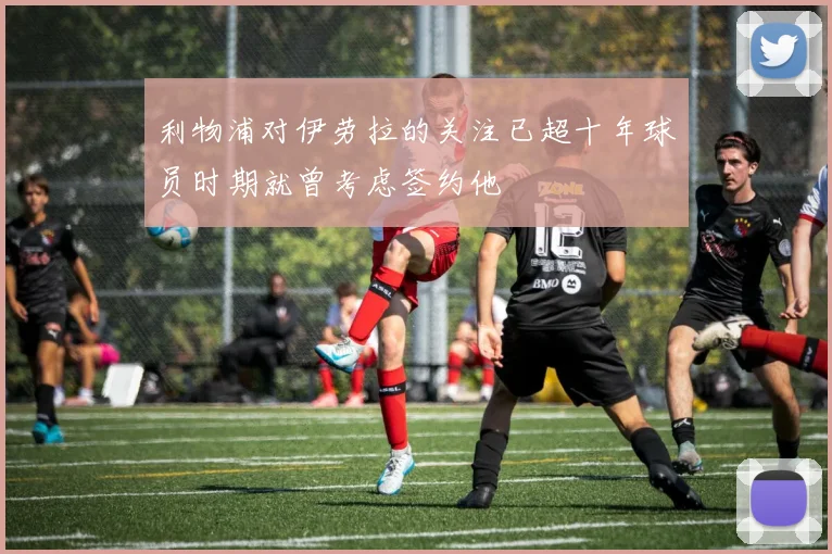 利物浦对伊劳拉的关注已超十年球员时期就曾考虑签约他