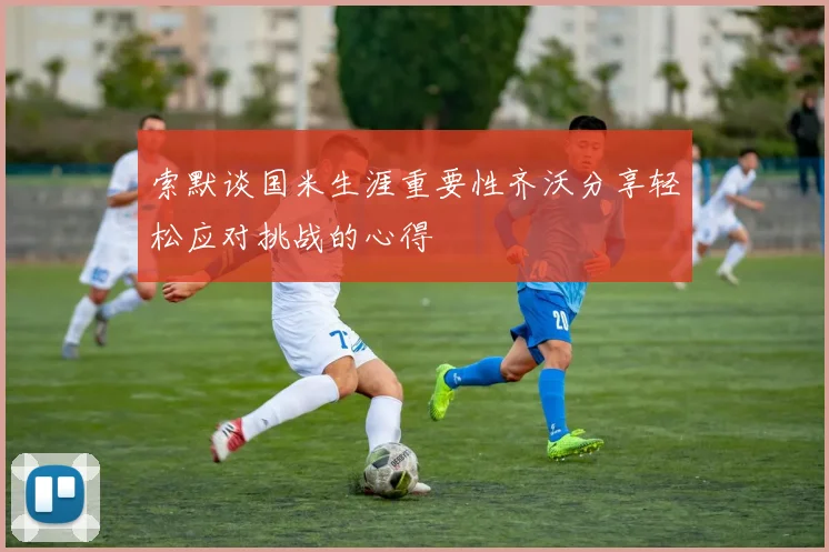 索默谈国米生涯重要性齐沃分享轻松应对挑战的心得