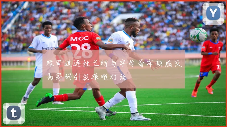 绿军追逐杜兰特与字母哥布朗成交易筹码引发艰难对话