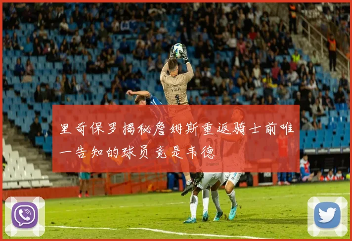 里奇保罗揭秘詹姆斯重返骑士前唯一告知的球员竟是韦德