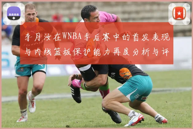 李月汝在WNBA季后赛中的首发表现与内线篮板保护能力再度分析与评估