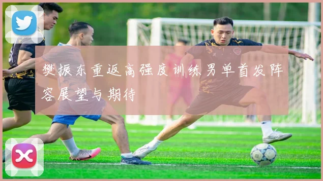 樊振东重返高强度训练男单首发阵容展望与期待