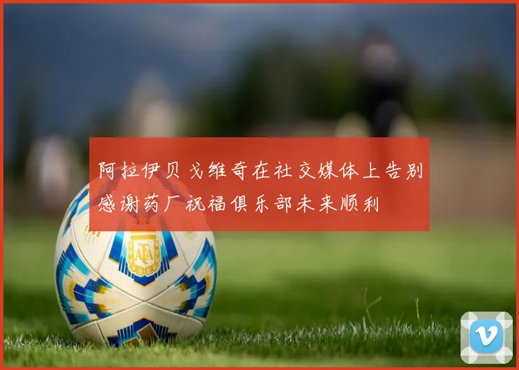 阿拉伊贝戈维奇在社交媒体上告别感谢药厂祝福俱乐部未来顺利