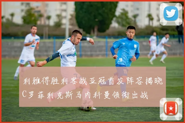 利雅得胜利客战亚冠首发阵容揭晓C罗菲利克斯马内科曼领衔出战