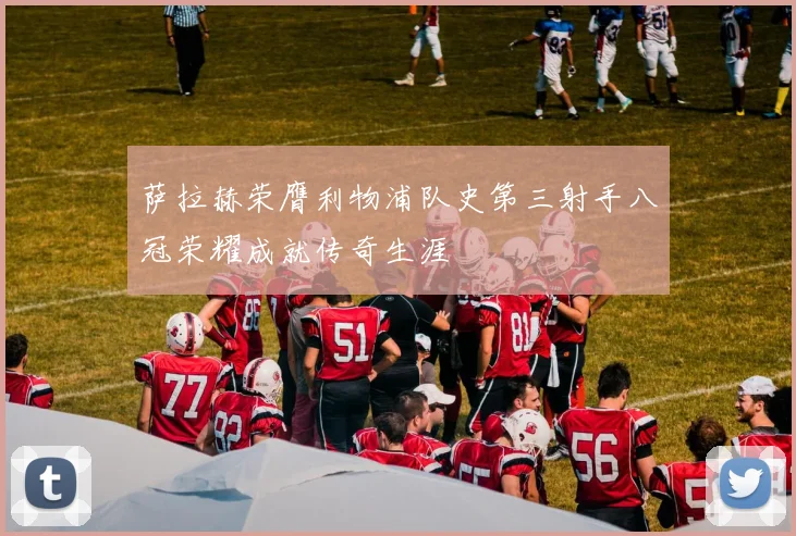 萨拉赫荣膺利物浦队史第三射手八冠荣耀成就传奇生涯