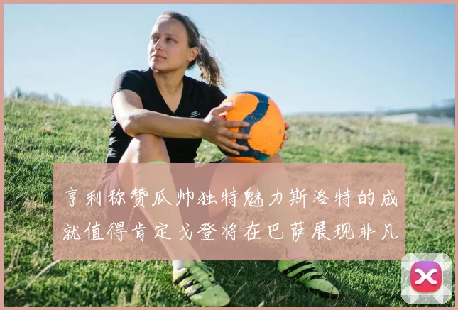亨利称赞瓜帅独特魅力斯洛特的成就值得肯定戈登将在巴萨展现非凡才华