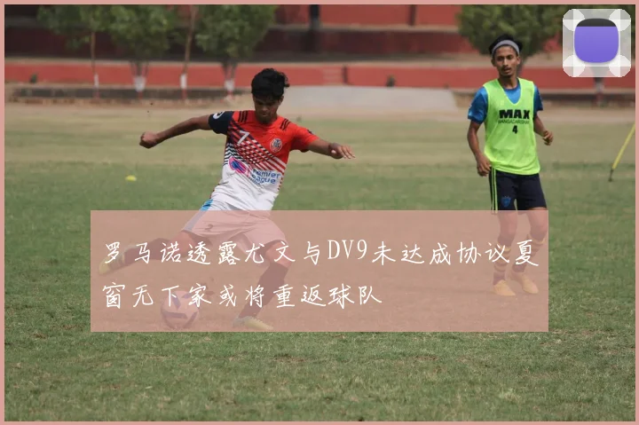 罗马诺透露尤文与DV9未达成协议夏窗无下家或将重返球队