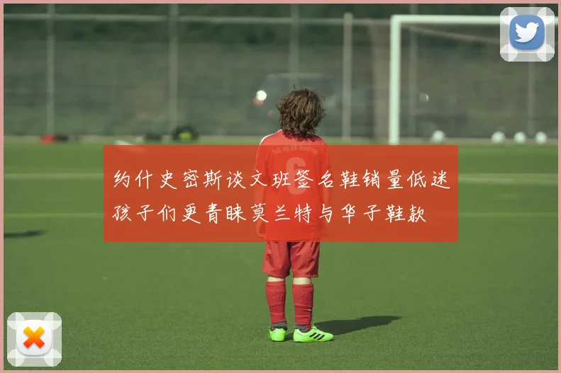 约什史密斯谈文班签名鞋销量低迷孩子们更青睐莫兰特与华子鞋款