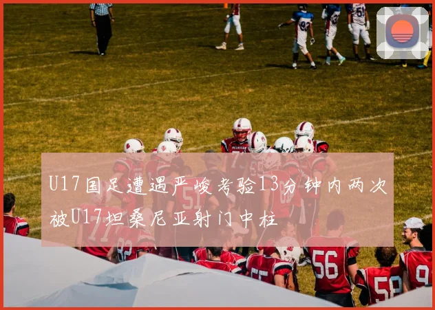 U17国足遭遇严峻考验13分钟内两次被U17坦桑尼亚射门中柱