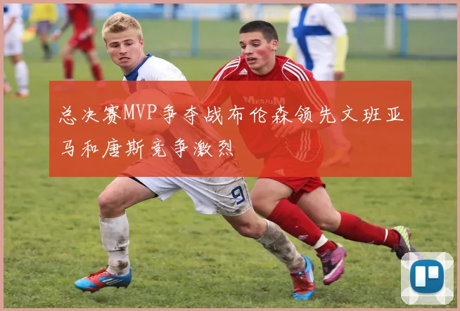 总决赛MVP争夺战布伦森领先文班亚马和唐斯竞争激烈